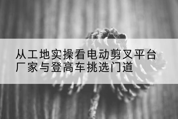 大埔电动剪叉升降平台厂家-从工地实操看电动剪叉平台厂家与登高车挑选门道