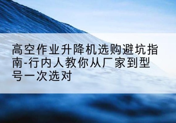 大埔升降平台厂家-高空作业升降机选购避坑指南-行内人教你从厂家到型号一次选对