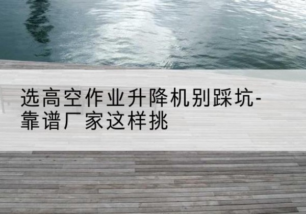 大埔剪叉式升降机厂家-选高空作业升降机别踩坑-靠谱厂家这样挑