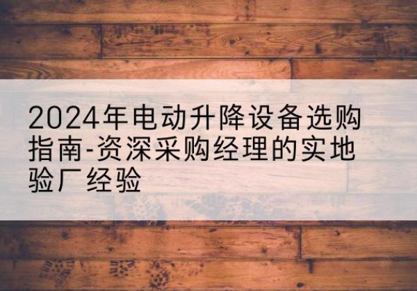 大埔电动剪叉升降平台厂家-2024年电动升降设备选购指南-资深采购经理的实地验厂经验