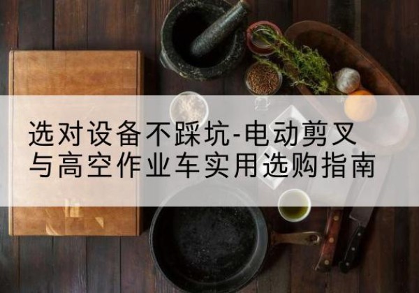 大埔电动剪叉升降平台怎么选-选对设备不踩坑-电动剪叉与高空作业车实用选购指南