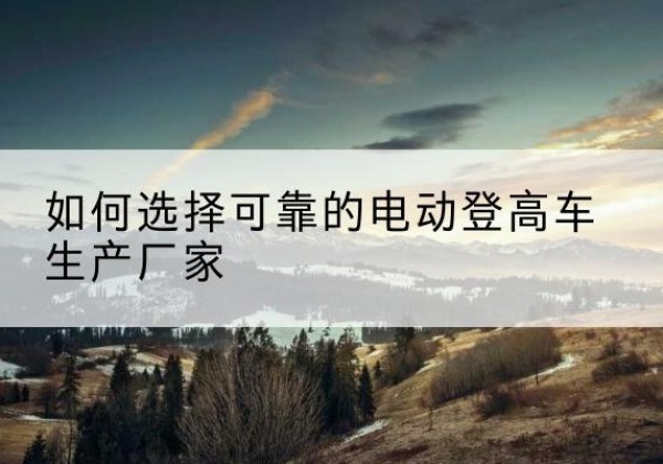 大埔电动登高车厂家-如何选择可靠的电动登高车生产厂家