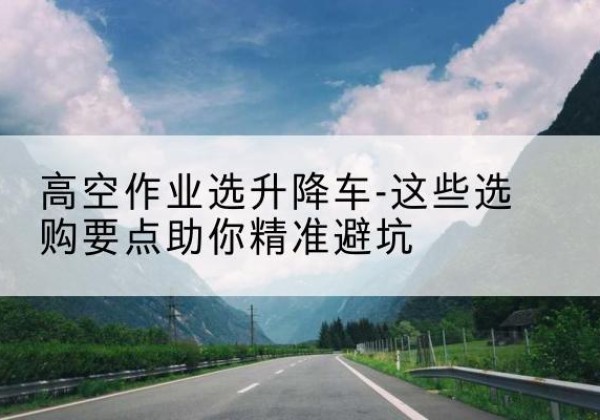 大埔升降车厂家-高空作业选升降车-这些选购要点助你*避坑