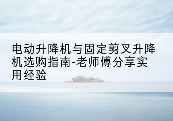 大埔电动升降机怎么选-电动升降机与固定剪叉升降机选购指南-老师傅分享实用经验