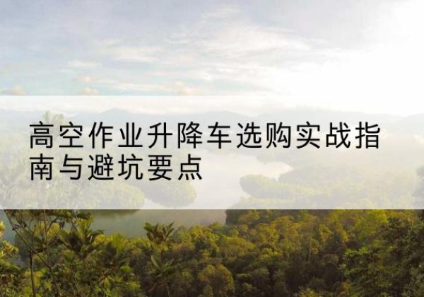 大埔升降车怎么选-高空作业升降车选购实战指南与避坑要点