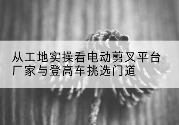 大埔电动剪叉升降平台厂家-从工地实操看电动剪叉平台厂家与登高车挑选门道