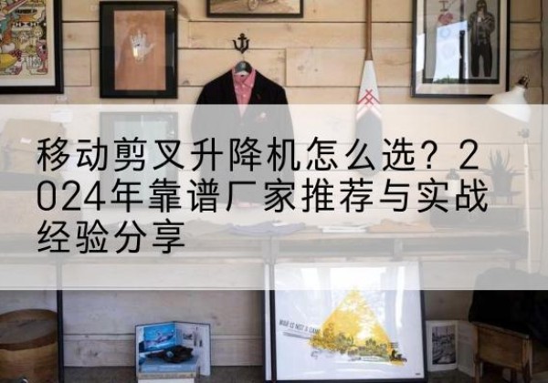 大埔升降平台厂家推荐-移动剪叉升降机怎么选？2024年靠谱厂家推荐与实战经验分享